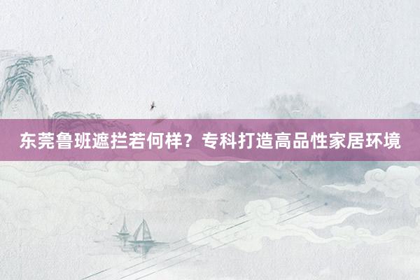 东莞鲁班遮拦若何样？专科打造高品性家居环境